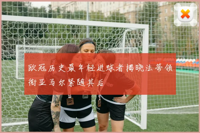 欧冠历史最年轻进球者揭晓法蒂领衔亚马尔紧随其后