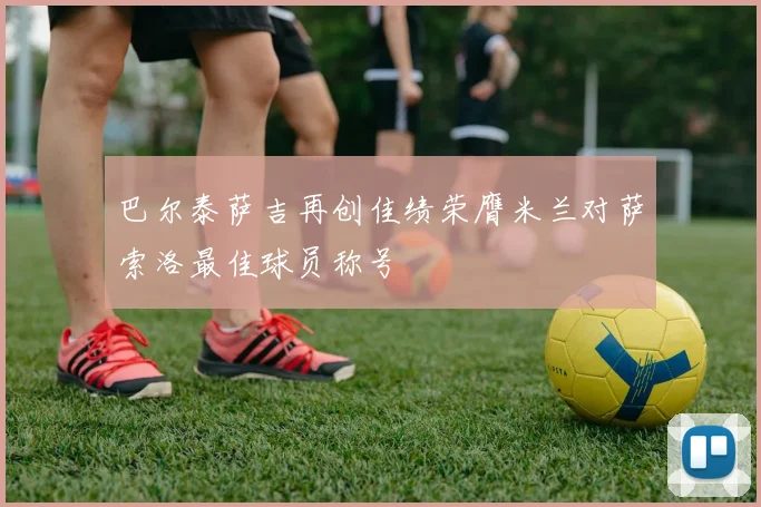 巴尔泰萨吉再创佳绩荣膺米兰对萨索洛最佳球员称号