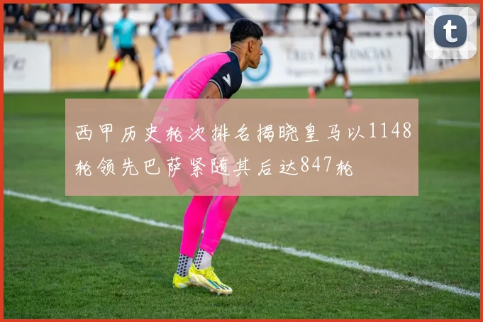 西甲历史轮次排名揭晓皇马以1148轮领先巴萨紧随其后达847轮