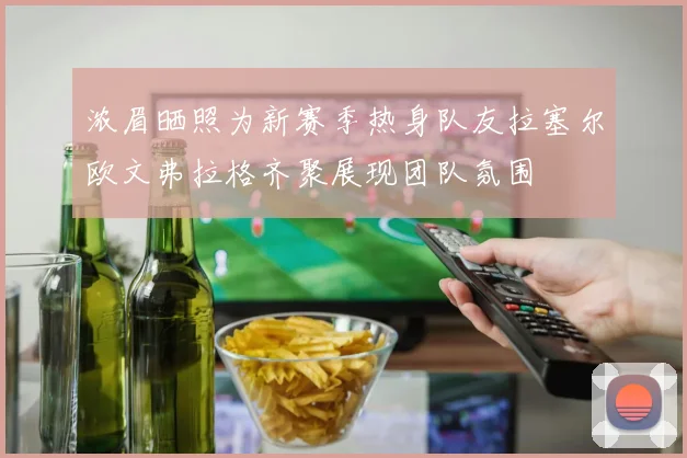 浓眉晒照为新赛季热身队友拉塞尔欧文弗拉格齐聚展现团队氛围