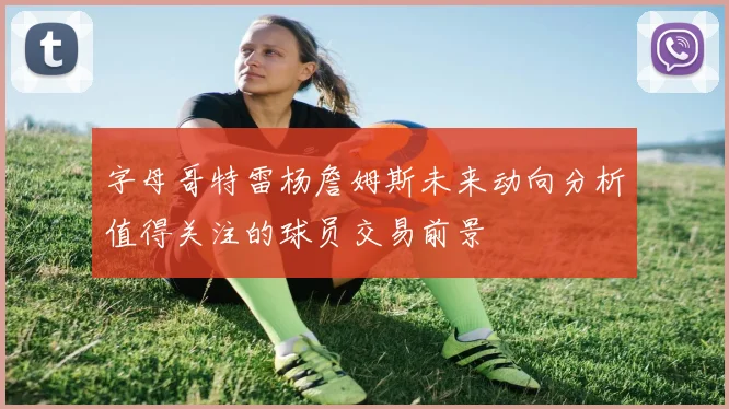 字母哥特雷杨詹姆斯未来动向分析值得关注的球员交易前景