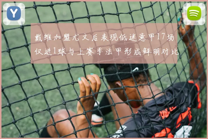 戴维加盟尤文后表现低迷意甲17场仅进1球与上赛季法甲形成鲜明对比