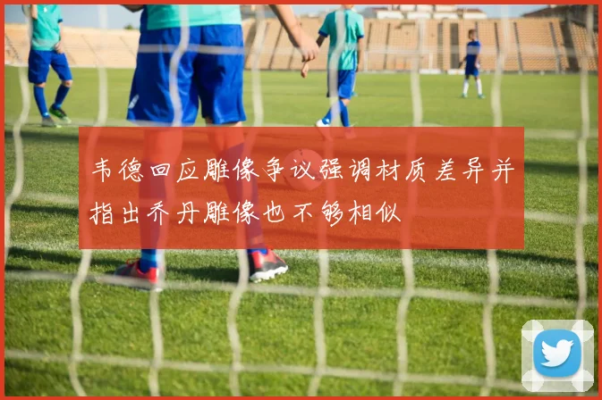 韦德回应雕像争议强调材质差异并指出乔丹雕像也不够相似
