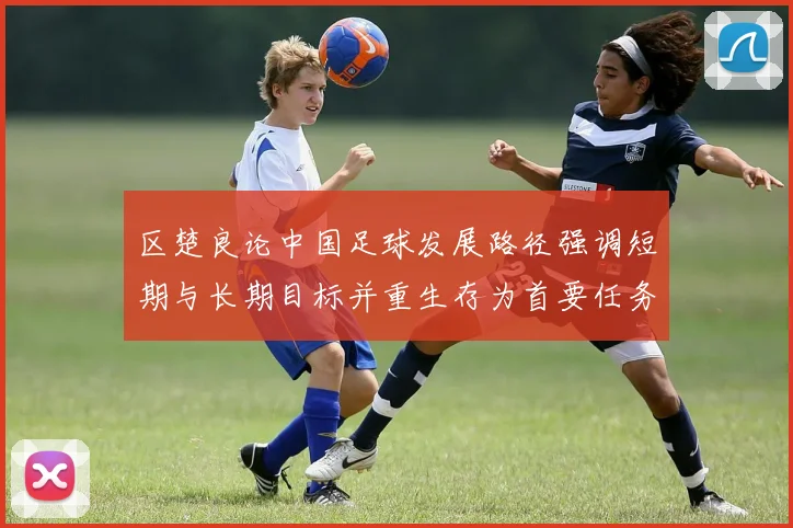 区楚良论中国足球发展路径强调短期与长期目标并重生存为首要任务
