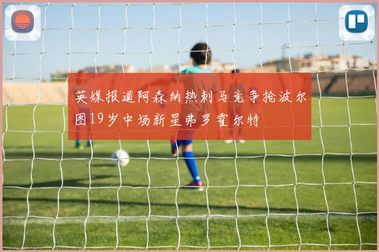 英媒报道阿森纳热刺马竞争抢波尔图19岁中场新星弗罗霍尔特