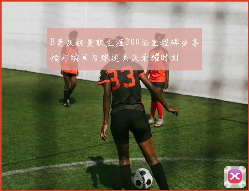 B费庆祝曼联生涯300场里程碑分享精彩瞬间与球迷共庆荣耀时刻
