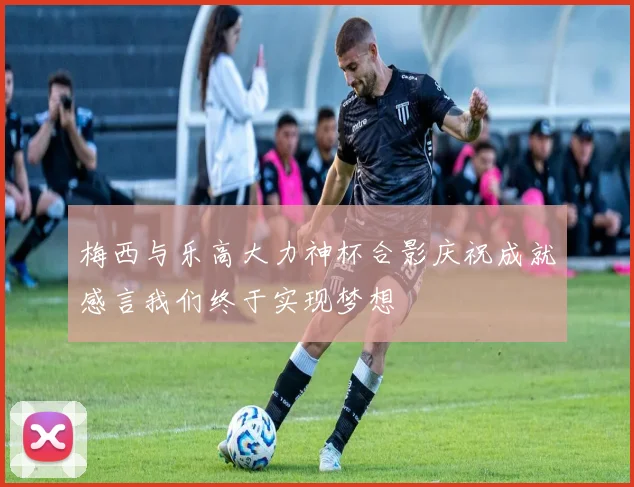梅西与乐高大力神杯合影庆祝成就感言我们终于实现梦想