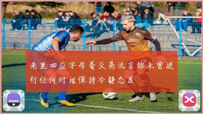 老里回应字母哥交易流言称未曾进行任何对话保持冷静态度