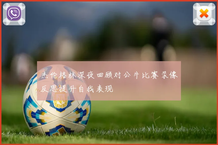 杰伦格林深夜回顾对公牛比赛录像反思提升自我表现