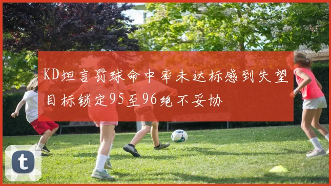 KD坦言罚球命中率未达标感到失望目标锁定95至96绝不妥协