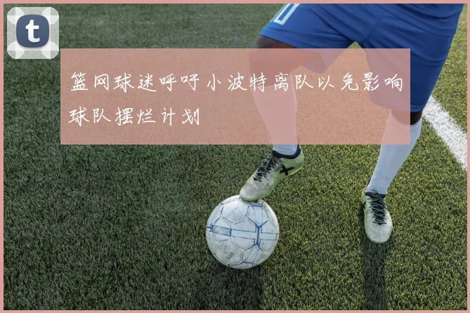 篮网球迷呼吁小波特离队以免影响球队摆烂计划