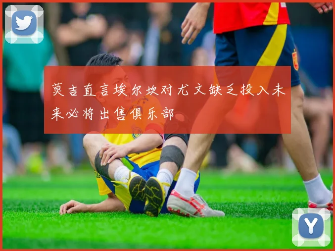 莫吉直言埃尔坎对尤文缺乏投入未来必将出售俱乐部