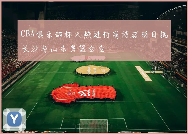 CBA俱乐部杯火热进行高诗岩明日抵长沙与山东男篮会合
