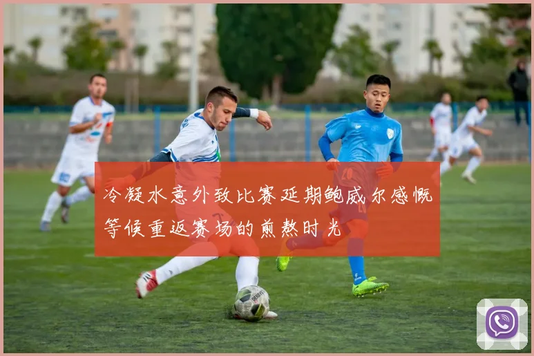 冷凝水意外致比赛延期鲍威尔感慨等候重返赛场的煎熬时光