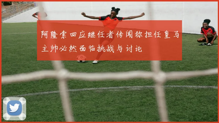 阿隆索回应继任者传闻称担任皇马主帅必然面临挑战与讨论