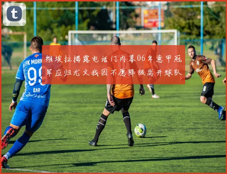 维埃拉揭露电话门内幕06年意甲冠军应归尤文我因不愿降级离开球队