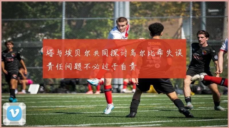 塔与埃贝尔共同探讨乌尔比希失误责任问题不必过于自责
