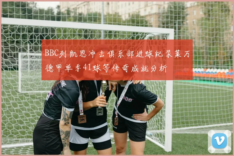 BBC列凯恩冲击俱乐部进球纪录莱万德甲单季41球等传奇成就分析